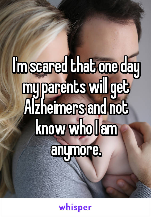 I'm scared that one day my parents will get Alzheimers and not know who I am anymore.