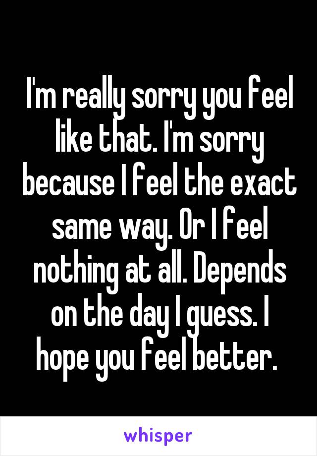 I'm really sorry you feel like that. I'm sorry because I feel the exact same way. Or I feel nothing at all. Depends on the day I guess. I hope you feel better. 