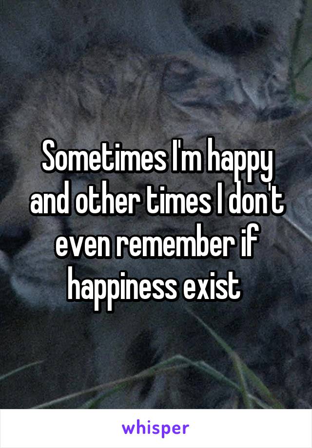 Sometimes I'm happy and other times I don't even remember if happiness exist 