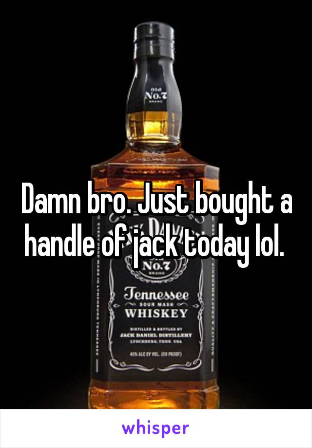 Damn bro. Just bought a handle of jack today lol. 