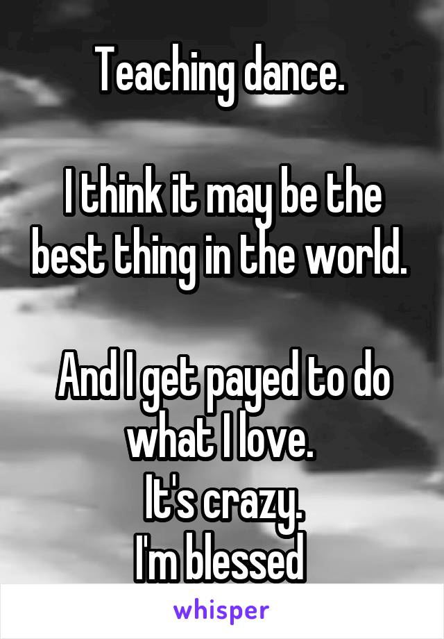Teaching dance. 

I think it may be the best thing in the world. 

And I get payed to do what I love. 
It's crazy.
I'm blessed 