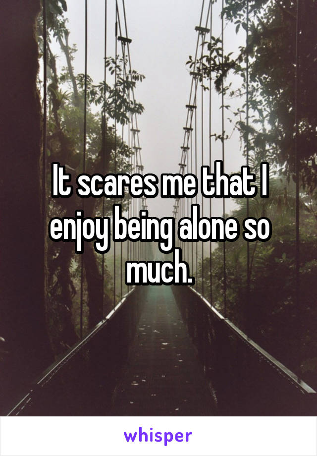 It scares me that I enjoy being alone so much.