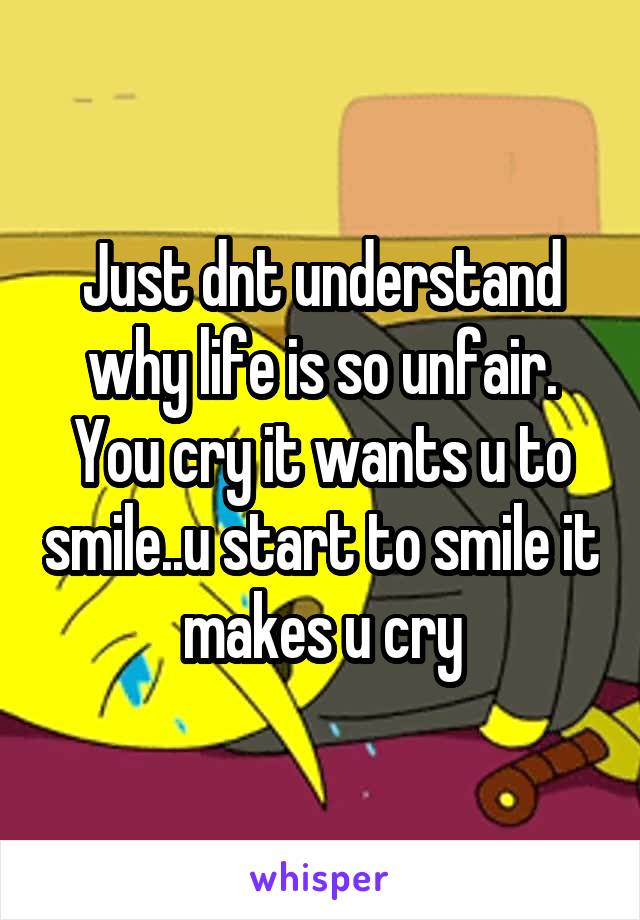 Just dnt understand why life is so unfair. You cry it wants u to smile..u start to smile it makes u cry