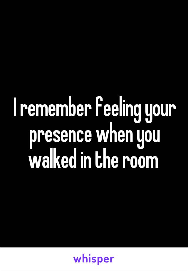 I remember feeling your presence when you walked in the room 