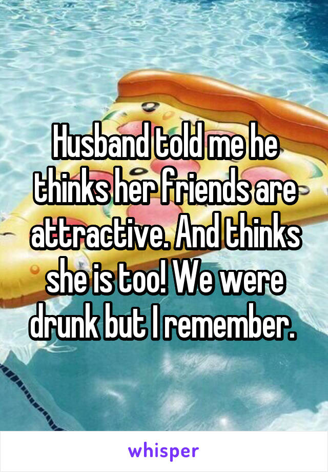 Husband told me he thinks her friends are attractive. And thinks she is too! We were drunk but I remember. 