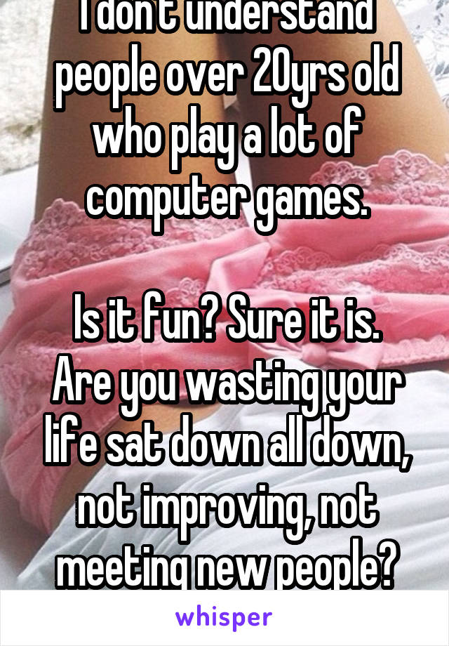 I don't understand people over 20yrs old who play a lot of computer games.

Is it fun? Sure it is. Are you wasting your life sat down all down, not improving, not meeting new people? Absolutely.