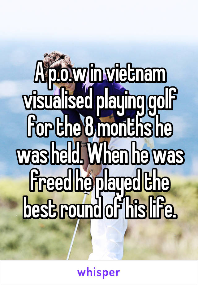 A p.o.w in vietnam visualised playing golf for the 8 months he was held. When he was freed he played the best round of his life.