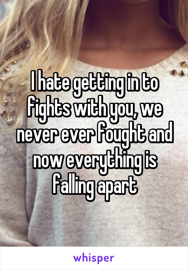 I hate getting in to fights with you, we never ever fought and now everything is falling apart