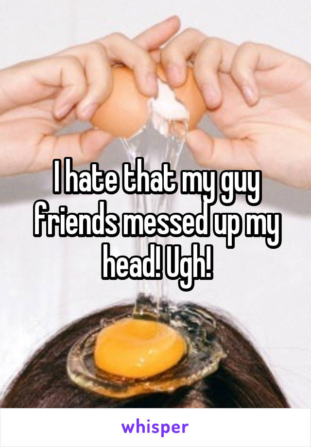 I hate that my guy friends messed up my head! Ugh!