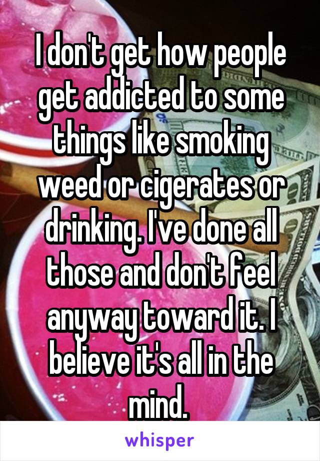 I don't get how people get addicted to some things like smoking weed or cigerates or drinking. I've done all those and don't feel anyway toward it. I believe it's all in the mind. 