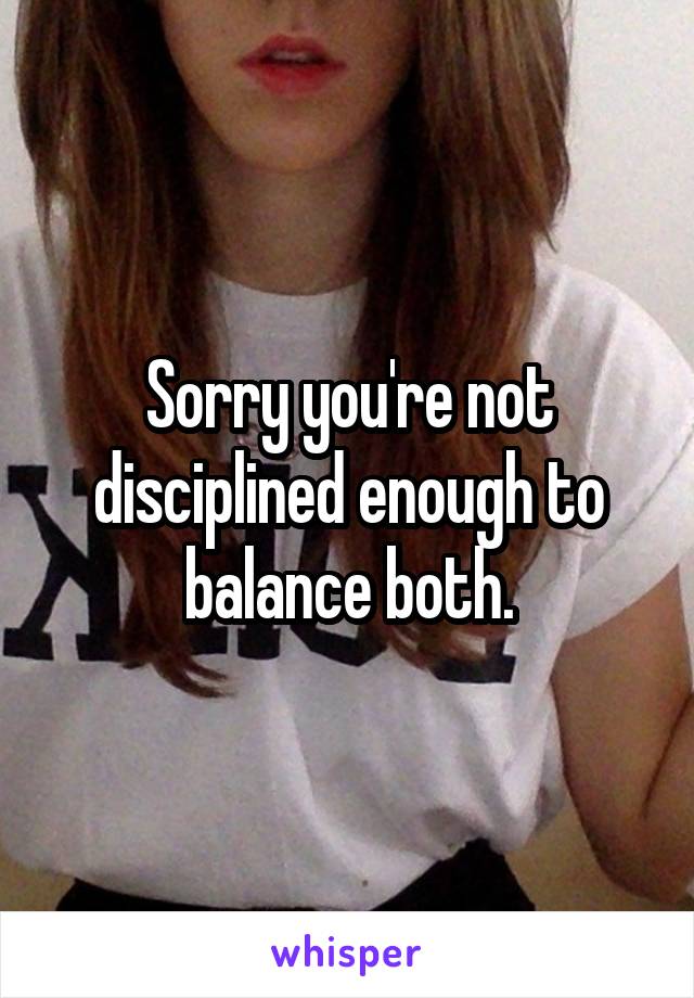 Sorry you're not disciplined enough to balance both.