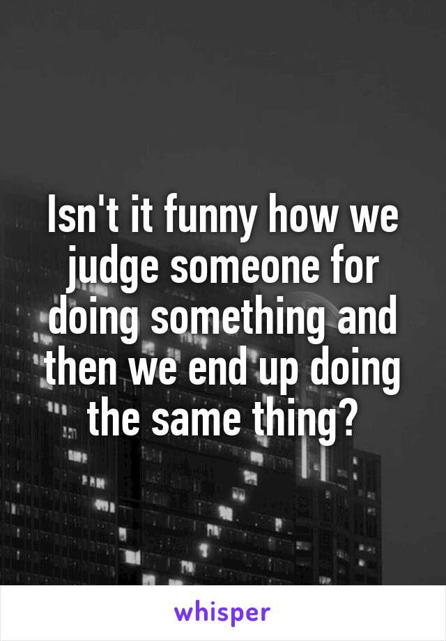 Isn't it funny how we judge someone for doing something and then we end up doing the same thing?