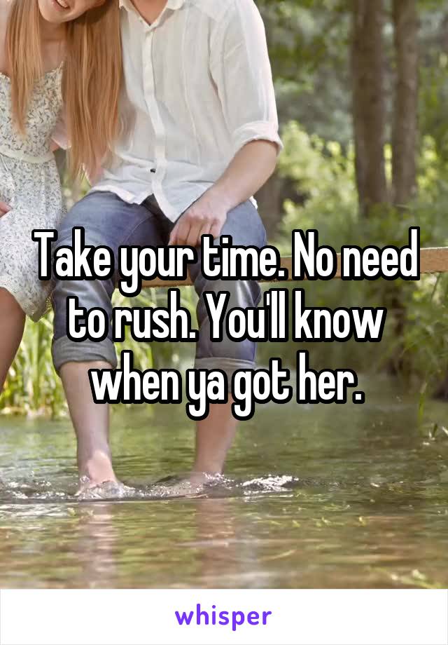 Take your time. No need to rush. You'll know when ya got her.