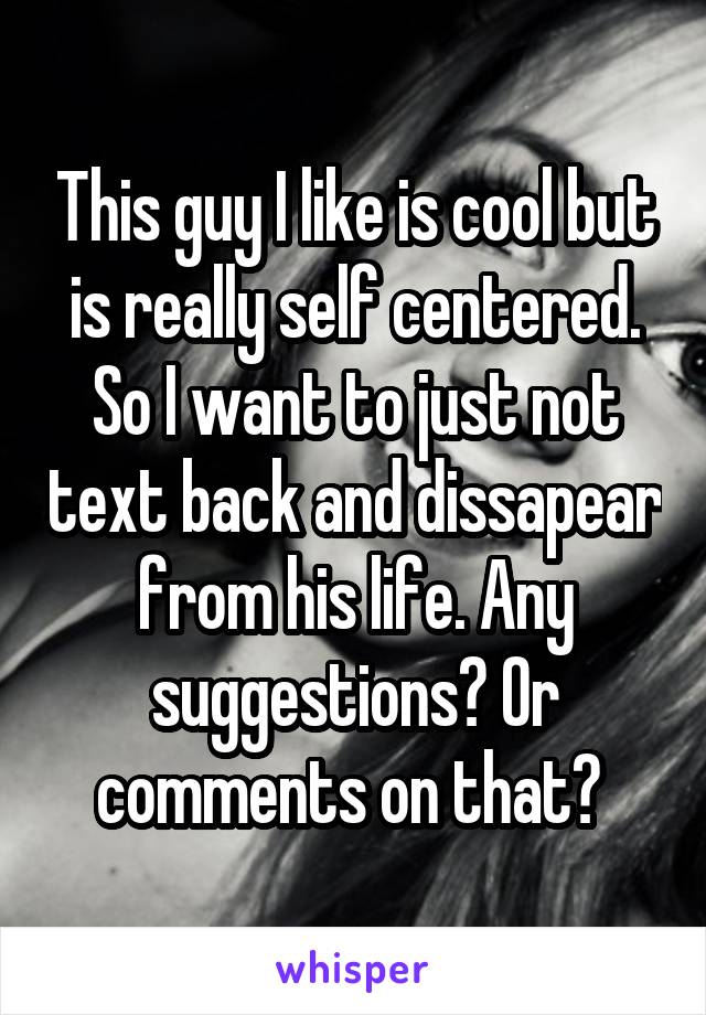 This guy I like is cool but is really self centered. So I want to just not text back and dissapear from his life. Any suggestions? Or comments on that? 