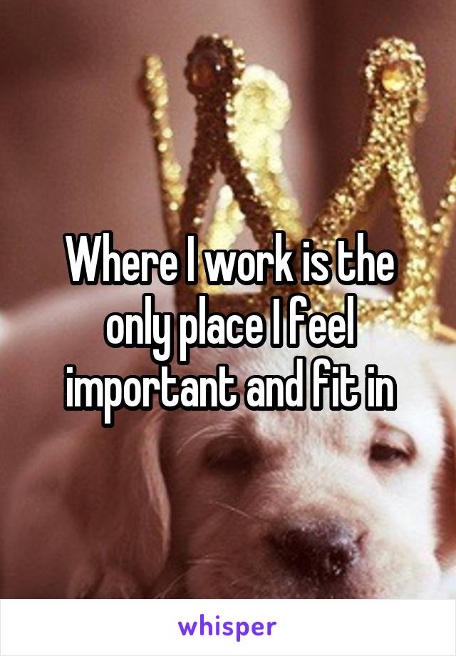 Where I work is the only place I feel important and fit in