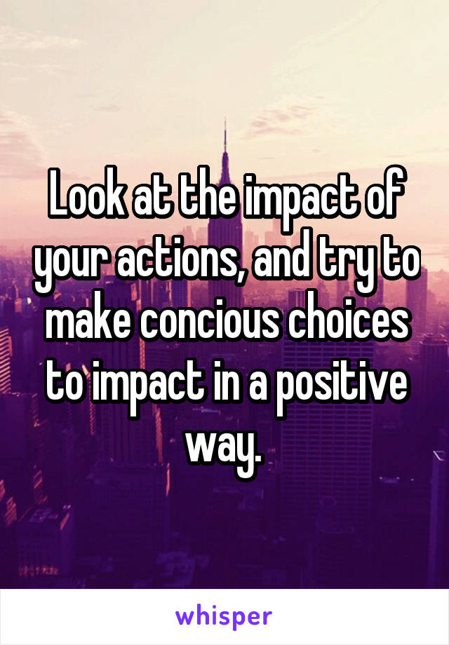 Look at the impact of your actions, and try to make concious choices to impact in a positive way. 