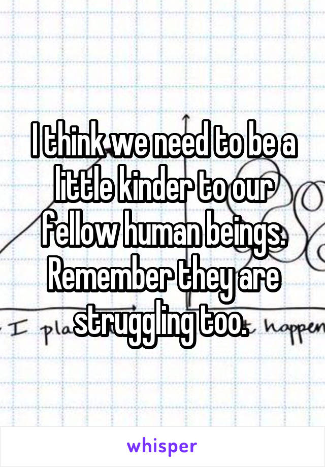 I think we need to be a little kinder to our fellow human beings. Remember they are struggling too. 