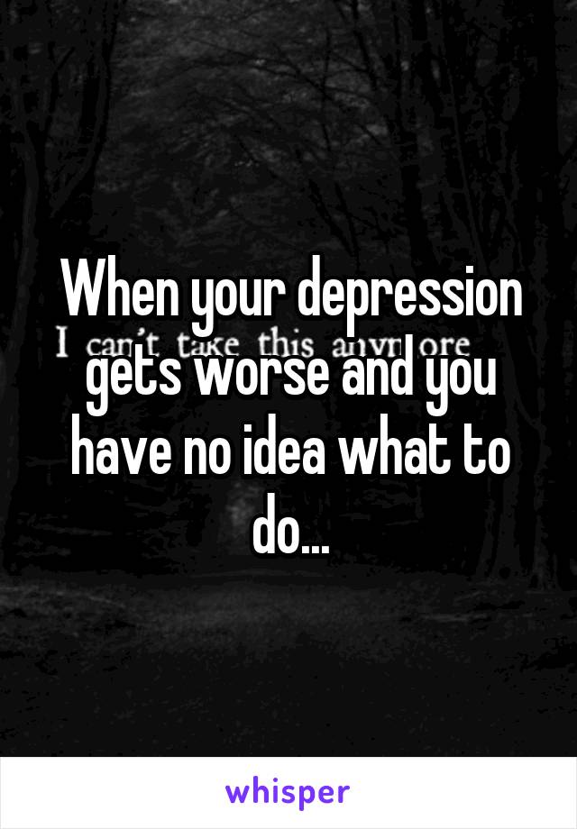 When your depression gets worse and you have no idea what to do...