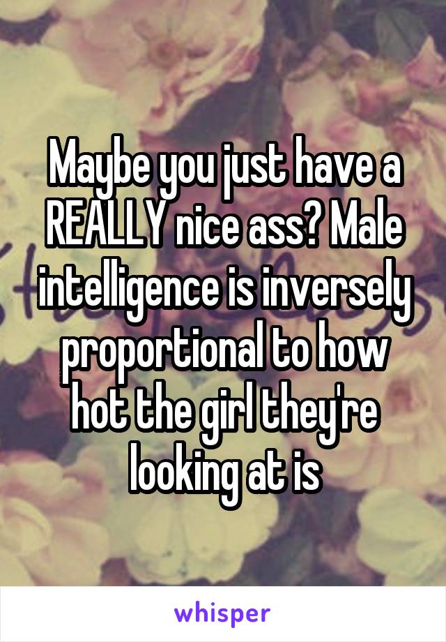 Maybe you just have a REALLY nice ass? Male intelligence is inversely proportional to how hot the girl they're looking at is