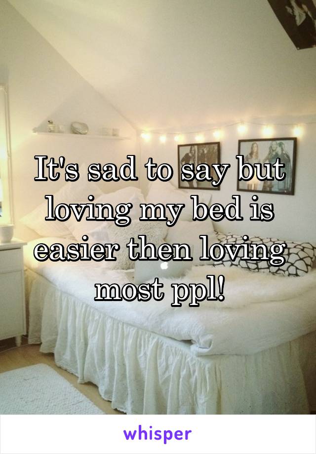 It's sad to say but loving my bed is easier then loving most ppl!