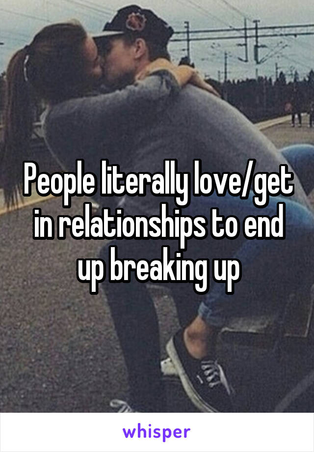 People literally love/get in relationships to end up breaking up