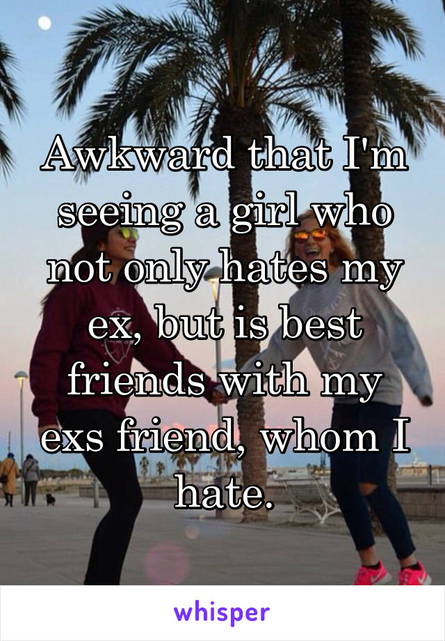 Awkward that I'm seeing a girl who not only hates my ex, but is best friends with my exs friend, whom I hate.