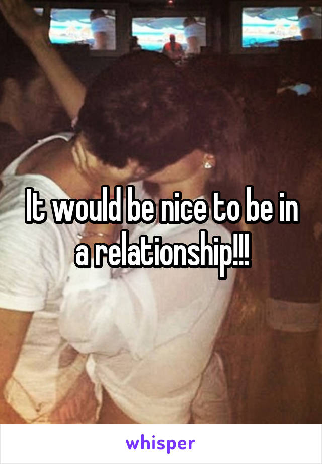 It would be nice to be in a relationship!!!