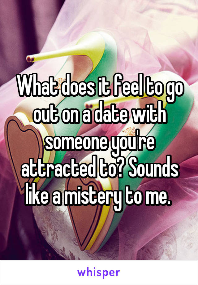 What does it feel to go out on a date with someone you're attracted to? Sounds like a mistery to me. 