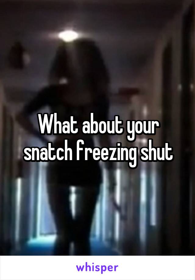 What about your snatch freezing shut