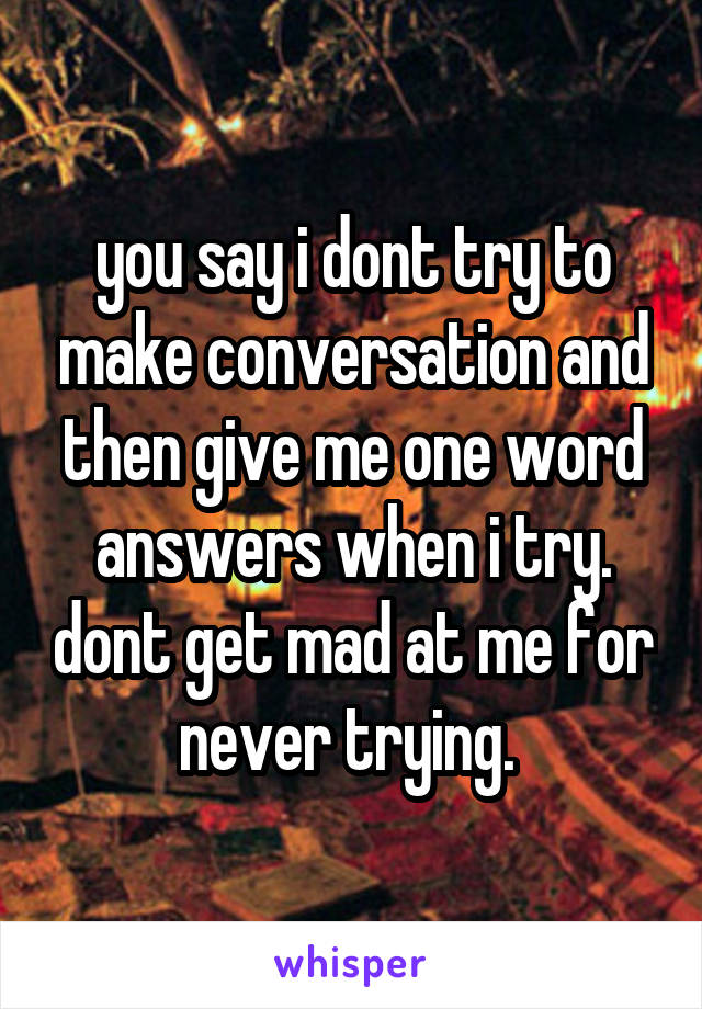 you say i dont try to make conversation and then give me one word answers when i try. dont get mad at me for never trying. 