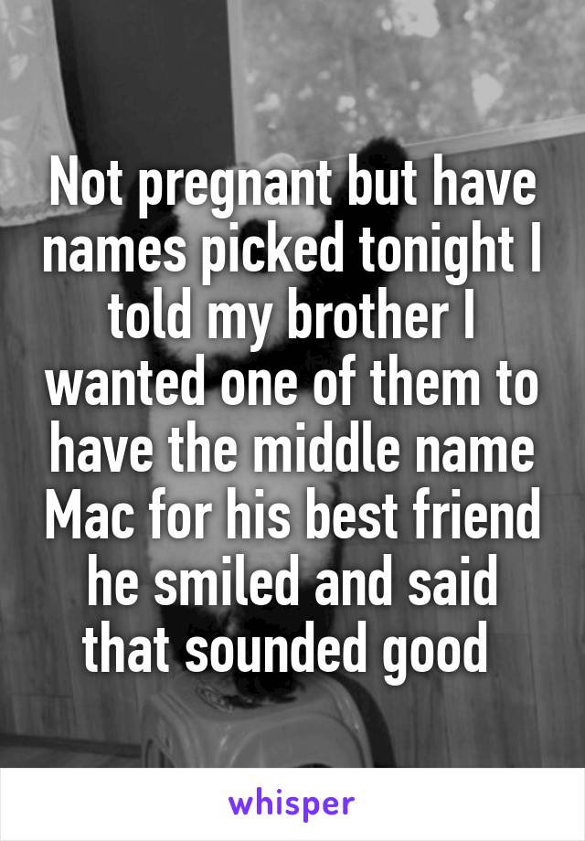 Not pregnant but have names picked tonight I told my brother I wanted one of them to have the middle name Mac for his best friend he smiled and said that sounded good 