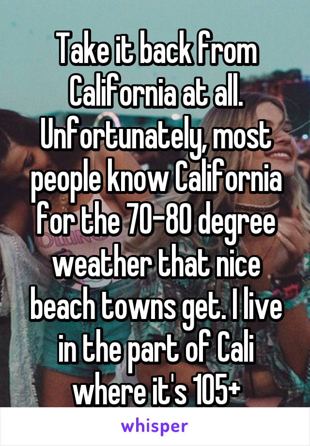 Take it back from California at all. Unfortunately, most people know California for the 70-80 degree weather that nice beach towns get. I live in the part of Cali where it's 105+