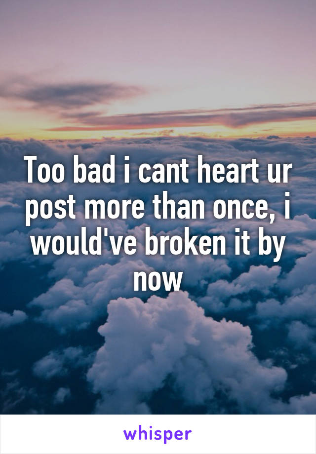 Too bad i cant heart ur post more than once, i would've broken it by now