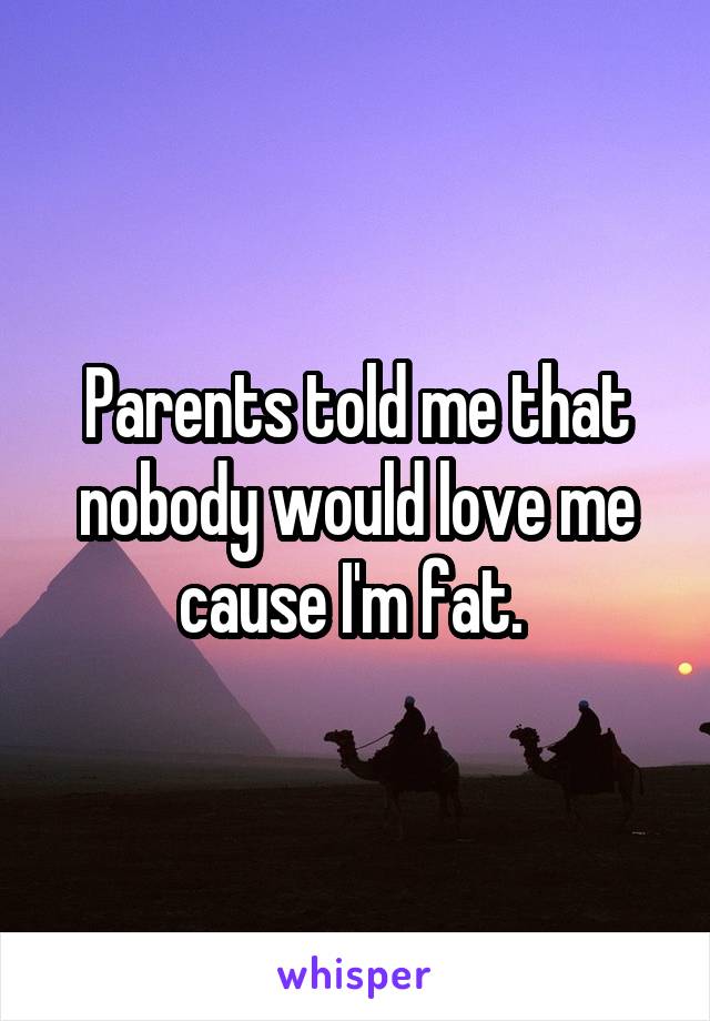 Parents told me that nobody would love me cause I'm fat. 