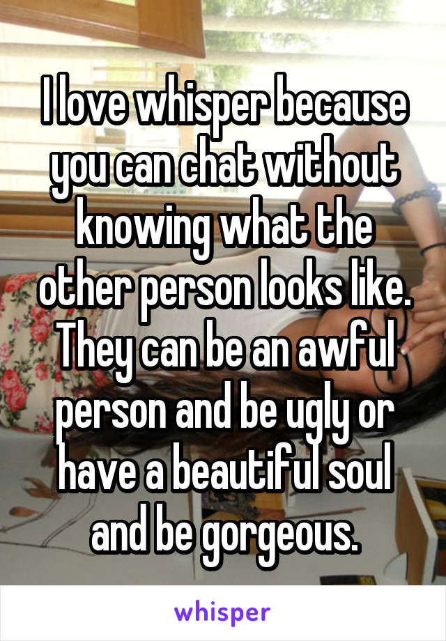 I love whisper because you can chat without knowing what the other person looks like.
They can be an awful person and be ugly or have a beautiful soul and be gorgeous.