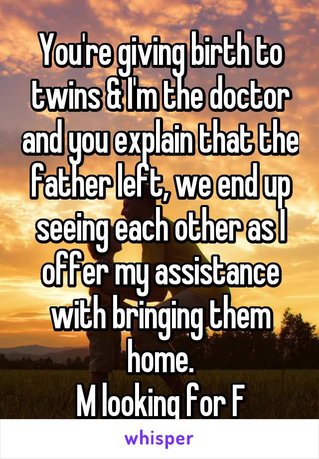 You're giving birth to twins & I'm the doctor and you explain that the father left, we end up seeing each other as I offer my assistance with bringing them home.
M looking for F