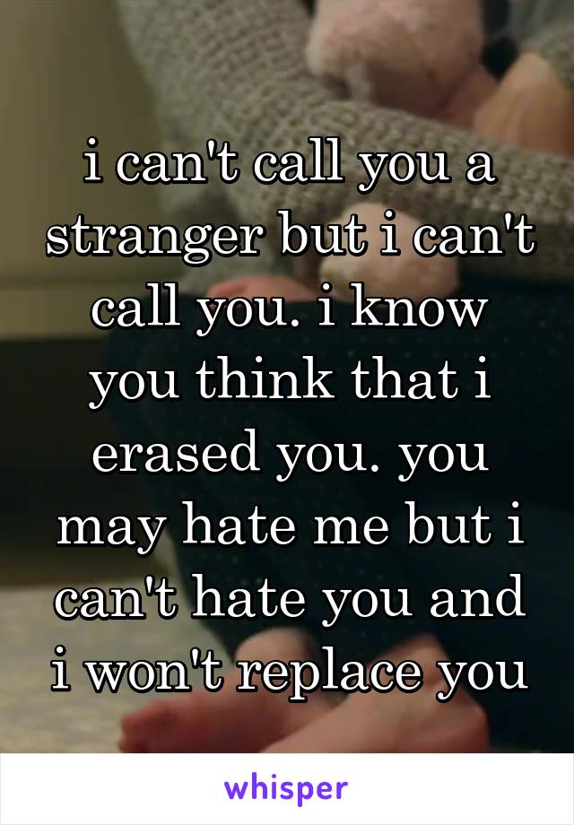 i can't call you a stranger but i can't call you. i know you think that i erased you. you may hate me but i can't hate you and i won't replace you