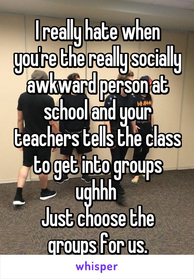 I really hate when you're the really socially awkward person at school and your teachers tells the class to get into groups ughhh 
Just choose the groups for us.