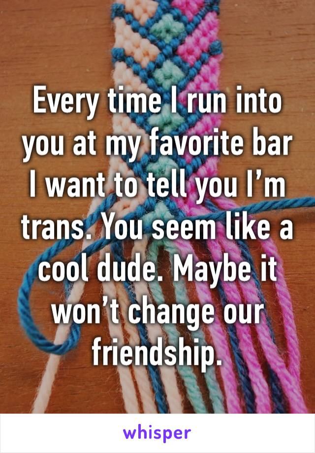 Every time I run into you at my favorite bar 
I want to tell you I’m trans. You seem like a cool dude. Maybe it won’t change our friendship. 