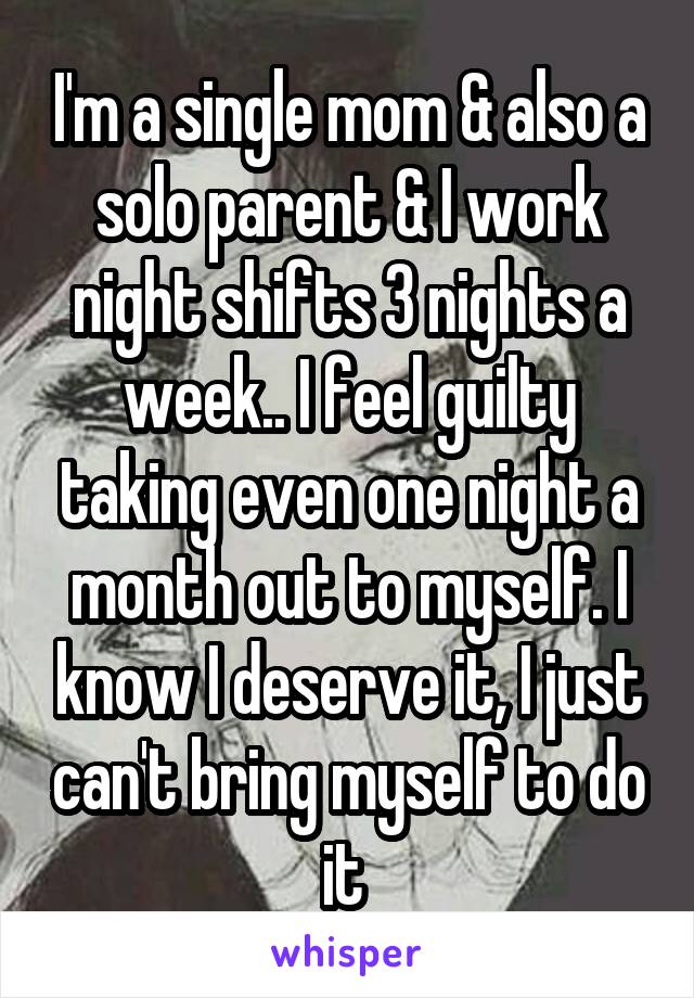 I'm a single mom & also a solo parent & I work night shifts 3 nights a week.. I feel guilty taking even one night a month out to myself. I know I deserve it, I just can't bring myself to do it 