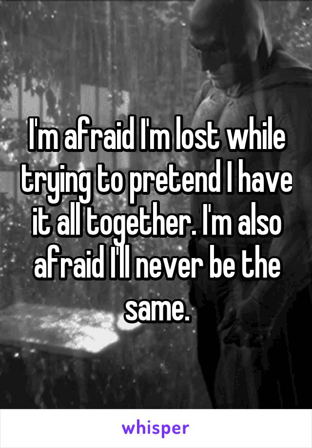 I'm afraid I'm lost while trying to pretend I have it all together. I'm also afraid I'll never be the same.