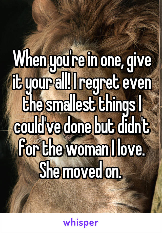 When you're in one, give it your all! I regret even the smallest things I could've done but didn't for the woman I love. She moved on. 