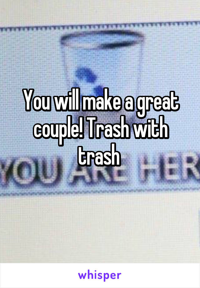 You will make a great couple! Trash with trash 
