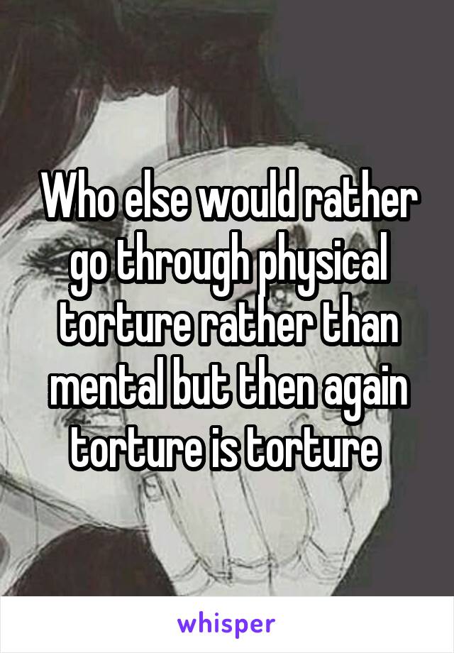 Who else would rather go through physical torture rather than mental but then again torture is torture 