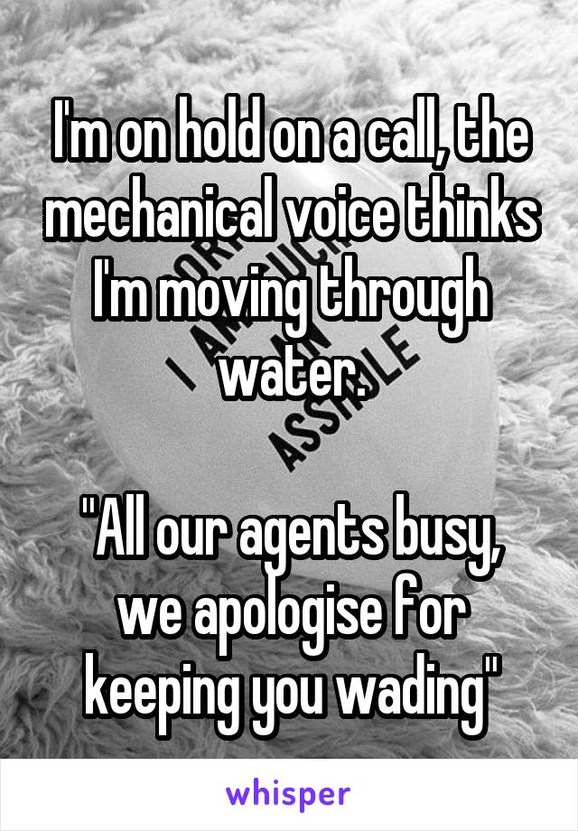 I'm on hold on a call, the mechanical voice thinks I'm moving through water.

"All our agents busy, we apologise for keeping you wading"