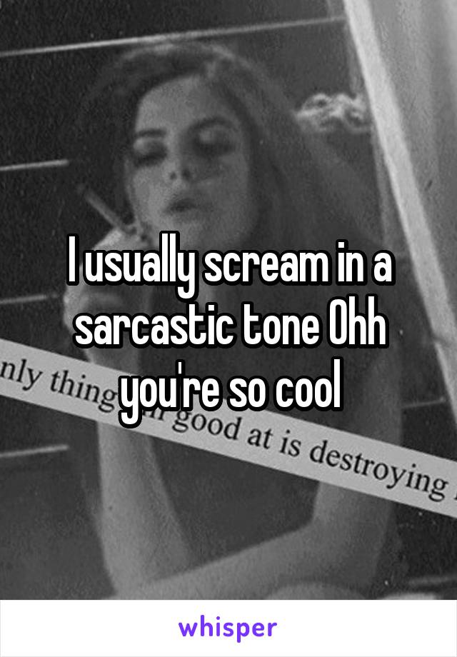 I usually scream in a sarcastic tone Ohh you're so cool