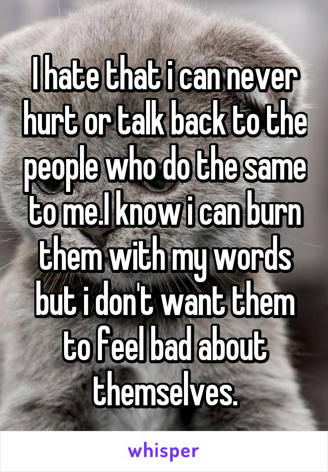 I hate that i can never hurt or talk back to the people who do the same to me.I know i can burn them with my words but i don't want them to feel bad about themselves.