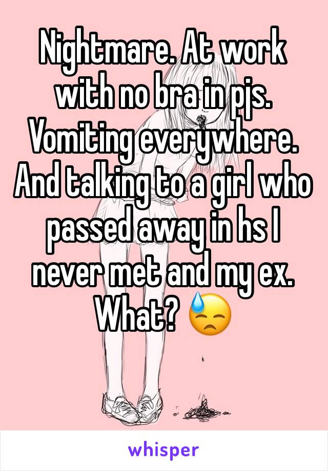 Nightmare. At work with no bra in pjs. Vomiting everywhere. And talking to a girl who passed away in hs I never met and my ex. What? 😓