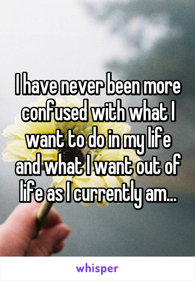 I have never been more confused with what I want to do in my life and what I want out of life as I currently am...