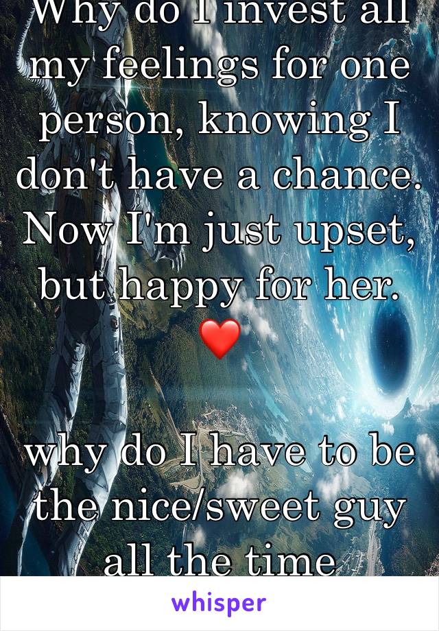 Why do I invest all my feelings for one person, knowing I don't have a chance. Now I'm just upset, but happy for her. ❤️ 

why do I have to be the nice/sweet guy all the time